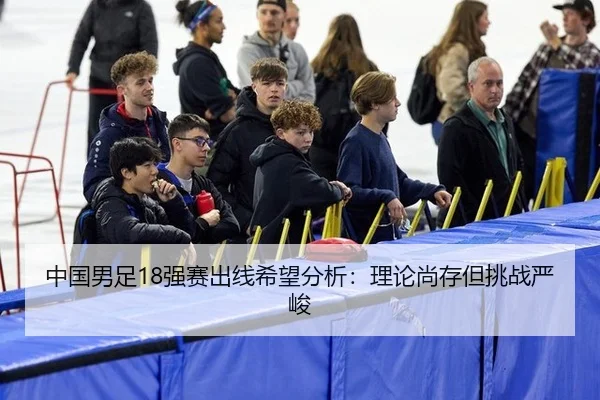 中国男足18强赛出线希望分析：理论尚存但挑战严峻